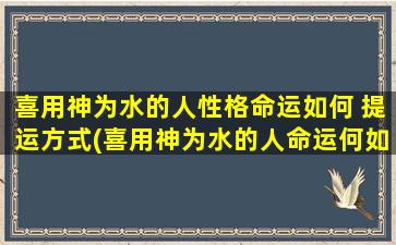 喜用神为水的人性格命运如何 提运方式(喜用神为水的人命运何如？提运法则大揭秘！)